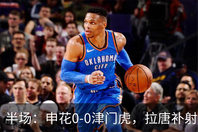 半场：申花0-0津门虎，拉唐补射被吹，朱辰杰救险